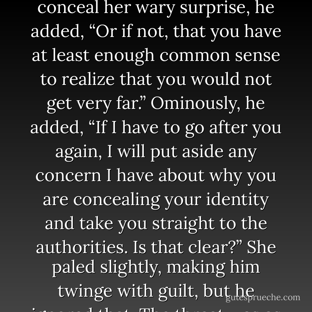When you are better rested, I’ll expect you to help with the chores.”<br />Her head whipped around so quickly that hair like copper silk lashed his arm. “What makes you think I will be here long enough for that?”<br />“I am paying you the compliment of assuming you are intelligent.” Before she could conceal her wary surprise, he added, “Or if not, that you have at least enough common sense to realize that you would not get very far.” Ominously, he added, “If I have to go after you again, I will put aside any concern I have about why you are concealing your identity and take you straight to the authorities. Is that clear?”<br />She paled slightly, making him twinge with guilt, but he ignored that. The threat was as much for her own good as for his peace of mind. When she murmured under her breath, he bent closer. “What was that?”<br />Their eyes were level. Hers blazed. “I said,” she repeated, enunciating very clearly, “You’ll have to catch me first. - Josie Litton