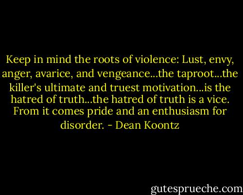 Keep in mind the roots of violence: Lust, envy, anger, avarice, and vengeance...the taproot...the killer's ultimate and truest motivation...is the hatred of truth...the hatred of truth is a vice. From it comes pride and an enthusiasm for disorder. - Dean Koontz