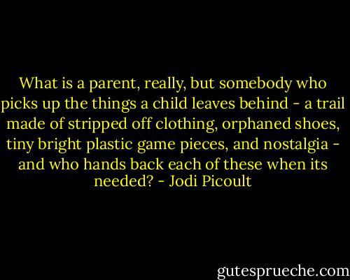 What is a parent, really, but somebody who picks up the things a child leaves behind - a trail made of stripped off clothing, orphaned shoes, tiny bright plastic game pieces, and nostalgia - and who hands back each of these when its needed? - Jodi Picoult