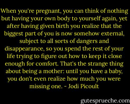 When you're pregnant, you can think of nothing but having your own body to yourself again, yet after having given birth you realize that the biggest part of you is now somehow external, subject to all sorts of dangers and disappearance, so you spend the rest of your life trying to figure out how to keep it close enough for comfort. That's the strange thing about being a mother: until you have a baby, you don't even realize how much you were missing one. - Jodi Picoult