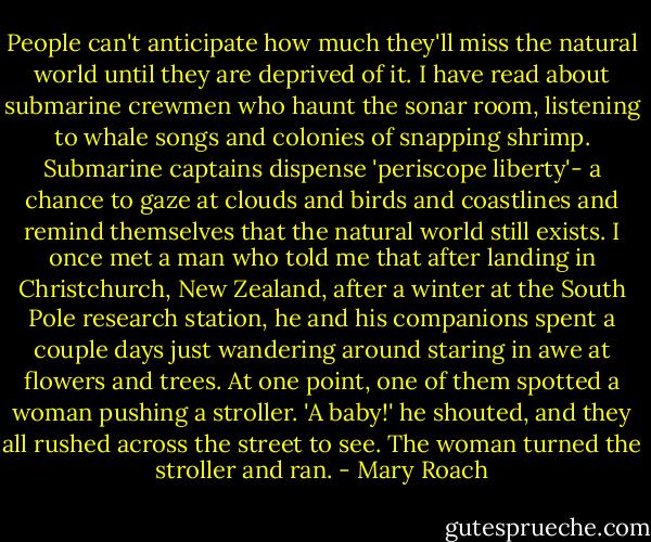People can't anticipate how much they'll miss the natural world until they are deprived of it. I have read about submarine crewmen who haunt the sonar room, listening to whale songs and colonies of snapping shrimp. Submarine captains dispense 'periscope liberty'- a chance to gaze at clouds and birds and coastlines and remind themselves that the natural world still exists. I once met a man who told me that after landing in Christchurch, New Zealand, after a winter at the South Pole research station, he and his companions spent a couple days just wandering around staring in awe at flowers and trees. At one point, one of them spotted a woman pushing a stroller. 'A baby!' he shouted, and they all rushed across the street to see. The woman turned the stroller and ran. - Mary Roach