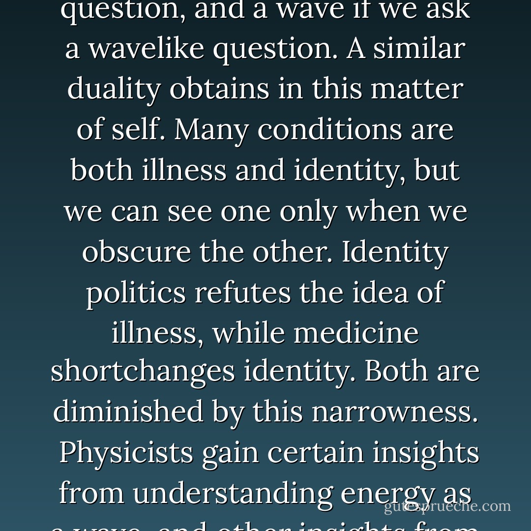 Defective is an adjective that has long been deemed too freighted for liberal discourse, but the medical terms that have supplanted it—illness, syndrome, condition—can be almost equally pejorative in their discreet way. We often use illness to disparage a way of being, and identity to validate that same way of being. This is a false dichotomy. In physics, the Copenhagen interpretation defines energy/matter as behaving sometimes like a wave and sometimes like a particle, which suggests that it is both, and posits that it is our human limitation to be unable to see both at the same time. The Nobel Prize–winning physicist Paul Dirac identified how light appears to be a particle if we ask a particle-like question, and a wave if we ask a wavelike question. A similar duality obtains in this matter of self. Many conditions are both illness and identity, but we can see one only when we obscure the other. Identity politics refutes the idea of illness, while medicine shortchanges identity. Both are diminished by this narrowness.<br /><br />Physicists gain certain insights from understanding energy as a wave, and other insights from understanding it as a particle, and use quantum mechanics to reconcile the information they have gleaned. Similarly, we have to examine illness and identity, understand that observation will usually happen in one domain or the other, and come up with a syncretic mechanics. We need a vocabulary in which the two concepts are not opposites, but compatible aspects of a condition. The problem is to change how we assess the value of individuals and of lives, to reach for a more ecumenical take on healthy. Ludwig Wittgenstein said, ―All I know is what I have words for.‖ The absence of words is the absence of intimacy; these experiences are starved for language. - Andrew Solomon