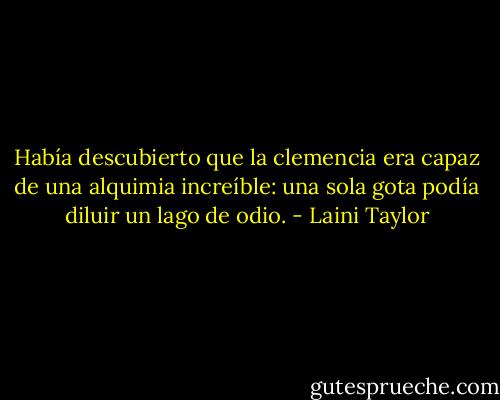 Había descubierto que la clemencia era capaz de una alquimia increíble: una sola gota podía diluir un lago de odio. - Laini Taylor