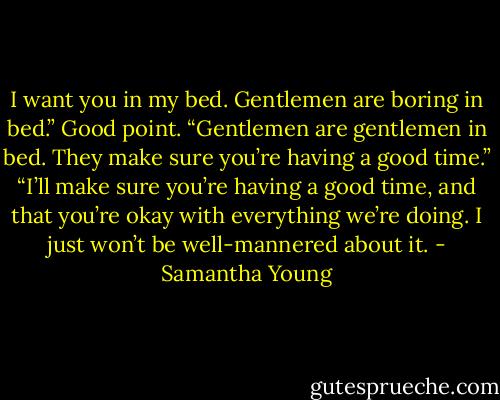I want you in my bed. Gentlemen are boring in bed.”<br />Good point. “Gentlemen are gentlemen in bed. They make sure you’re having a good time.”<br />“I’ll make sure you’re having a good time, and that you’re okay with everything we’re doing. I just won’t be well-mannered about it. - Samantha Young