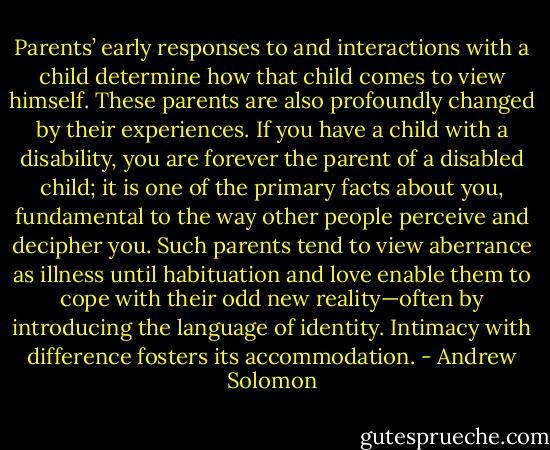 Parents’ early responses to and interactions with a child determine how that child comes to view himself. These parents are also profoundly changed by their experiences. If you have a child with a disability, you are forever the parent of a disabled child; it is one of the primary facts about you, fundamental to the way other people perceive and decipher you. Such parents tend to view aberrance as illness until habituation and love enable them to cope with their odd new reality—often by introducing the language of identity. Intimacy with difference fosters its accommodation. - Andrew Solomon