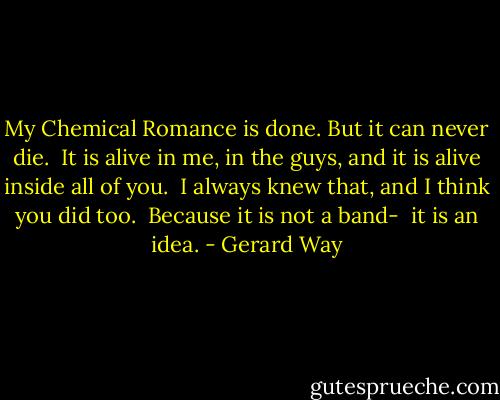 My Chemical Romance is done. But it can never die. <br />It is alive in me, in the guys, and it is alive inside all of you. <br />I always knew that, and I think you did too.<br /><br />Because it is not a band- <br />it is an idea. - Gerard Way