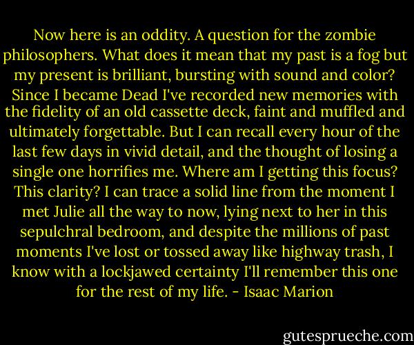 Now here is an oddity. A question for the zombie philosophers. What does it mean that my past is a fog but my present is brilliant, bursting with sound and color? Since I became Dead I've recorded new memories with the fidelity of an old cassette deck, faint and muffled and ultimately forgettable. But I can recall every hour of the last few days in vivid detail, and the thought of losing a single one horrifies me. Where am I getting this focus? This clarity? I can trace a solid line from the moment I met Julie all the way to now, lying next to her in this sepulchral bedroom, and despite the millions of past moments I've lost or tossed away like highway trash, I know with a lockjawed certainty I'll remember this one for the rest of my life. - Isaac Marion