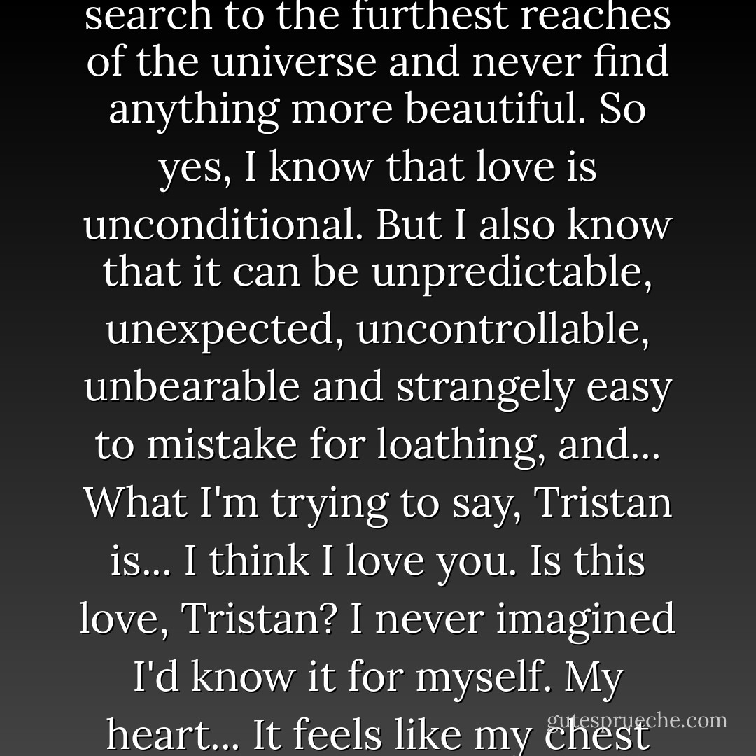 You know when I said I knew little about love? That wasn't true. I know a lot about love. I've seen it, centuries and centuries of it, and it was the only thing that made watching your world bearable. All those wars. Pain, lies, hate... It made me want to turn away and never look down again. But when I see the way that mankind loves... You could search to the furthest reaches of the universe and never find anything more beautiful. So yes, I know that love is unconditional. But I also know that it can be unpredictable, unexpected, uncontrollable, unbearable and strangely easy to mistake for loathing, and... What I'm trying to say, Tristan is... I think I love you. Is this love, Tristan? I never imagined I'd know it for myself. My heart... It feels like my chest can barely contain it. Like it's trying to escape because it doesn't belong to me any more. It belongs to you. And if you wanted it, I'd wish for nothing in exchange - no gifts. No goods. No demonstrations of devotion. Nothing but knowing you loved me too. Just your heart, in exchange for mine. - Neil Gaiman