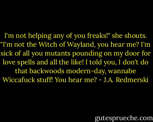 I'm not helping any of you freaks!" she shouts. "I'm not the Witch of Wayland, you hear me? I'm sick of all you mutants pounding on my door for love spells and all the like! I told you, I don't do that backwoods modern-day, wannabe Wiccafuck stuff! You hear me? - J.A. Redmerski