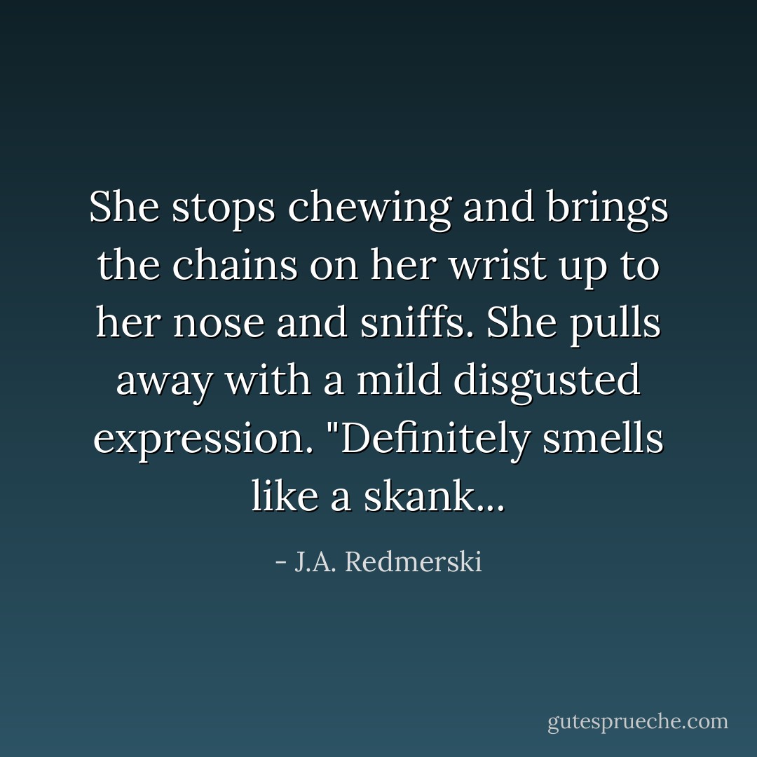 She stops chewing and brings the chains on her wrist up to her nose and sniffs. She pulls away with a mild disgusted expression. "Definitely smells like a skank... - J.A. Redmerski