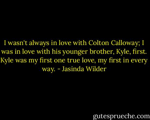 I wasn't always in love with Colton Calloway; I was in love with his younger brother, Kyle, first. Kyle was my first one true love, my first in every way. - Jasinda Wilder
