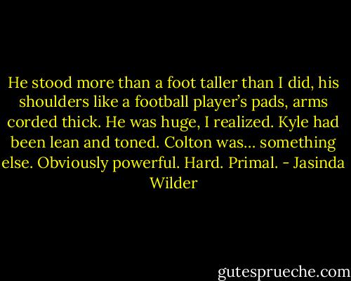 He stood more than a foot taller than I did, his shoulders like a football player’s pads, arms corded thick. He was huge, I realized. Kyle had been lean and toned. Colton was… something else. Obviously powerful. Hard. Primal. - Jasinda Wilder