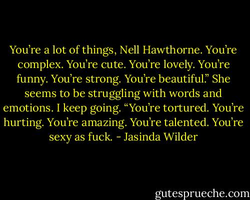 You’re a lot of things, Nell Hawthorne. You’re complex. You’re cute. You’re lovely. You’re funny. You’re strong. You’re beautiful.” She seems to be struggling with words and emotions. I keep going. “You’re tortured. You’re hurting. You’re amazing. You’re talented. You’re sexy as fuck. - Jasinda Wilder