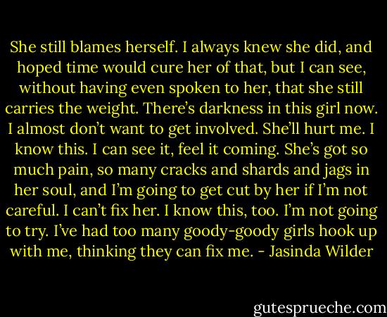 She still blames herself. I always knew she did, and hoped time would cure her of that, but I can see, without having even spoken to her, that she still carries the weight. There’s darkness in this girl now. I almost don’t want to get involved. She’ll hurt me. I know this. I can see it, feel it coming. She’s got so much pain, so many cracks and shards and jags in her soul, and I’m going to get cut by her if I’m not careful. I can’t fix her. I know this, too. I’m not going to try. I’ve had too many goody-goody girls hook up with me, thinking they can fix me. - Jasinda Wilder