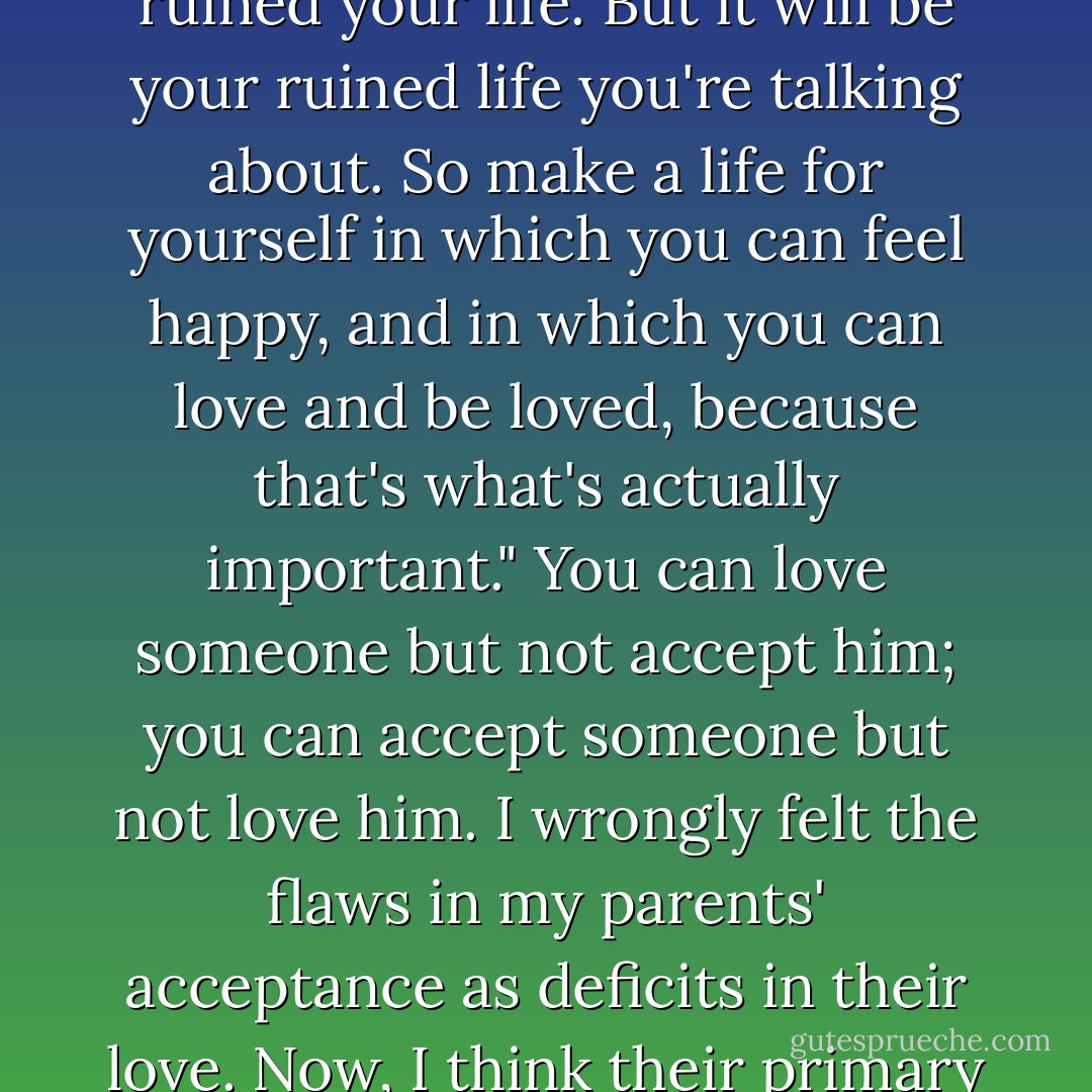 In the heat of an argument, my mother once told me, "Someday you can go to a therapist and tell him all about how your terrible mother ruined your life. But it will be your ruined life you're talking about. So make a life for yourself in which you can feel happy, and in which you can love and be loved, because that's what's actually important." You can love someone but not accept him; you can accept someone but not love him. I wrongly felt the flaws in my parents' acceptance as deficits in their love. Now, I think their primary experience was of having a child who spoke a language they'd never thought of studying. - Andrew Solomon