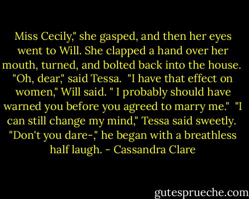 Miss Cecily," she gasped, and then her eyes went to Will. She clapped a hand over her mouth, turned, and bolted back into the house. <br />"Oh, dear," said Tessa. <br />"I have that effect on women," Will said. " I probably should have warned you before you agreed to marry me." <br />"I can still change my mind," Tessa said sweetly. <br />"Don't you dare-," he began with a breathless half laugh. - Cassandra Clare