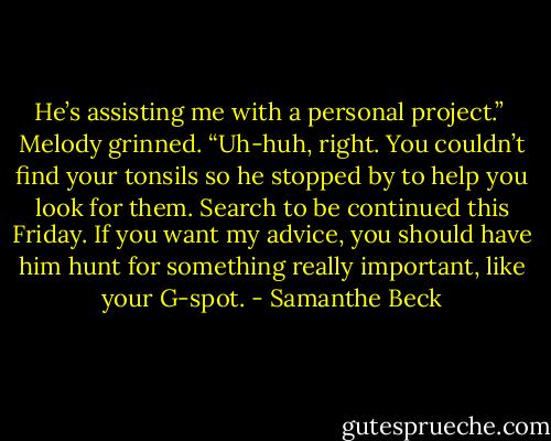 He’s assisting me with a personal project.”<br /><br />Melody grinned. “Uh-huh, right. You couldn’t find your tonsils so he stopped by to help you look for them. Search to be continued this Friday. If you want my advice, you should have him hunt for something really important, like your G-spot. - Samanthe Beck