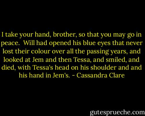 I take your hand, brother, so that you may go in peace. <br />Will had opened his blue eyes that never lost their colour over all the passing years, and looked at Jem and then Tessa, and smiled, and died, with Tessa's head on his shoulder and and his hand in Jem's. - Cassandra Clare