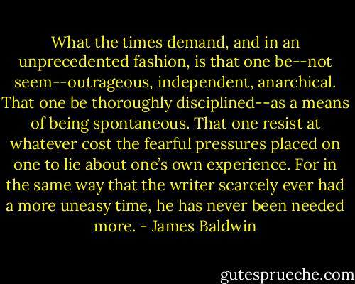 What the times demand, and in an unprecedented fashion, is that one be--not seem--outrageous, independent, anarchical. That one be thoroughly disciplined--as a means of being spontaneous. That one resist at whatever cost the fearful pressures placed on one to lie about one’s own experience. For in the same way that the writer scarcely ever had a more uneasy time, he has never been needed more. - James Baldwin