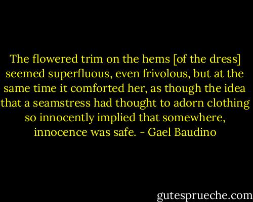 The flowered trim on the hems [of the dress] seemed superfluous, even frivolous, but at the same time it comforted her, as though the idea that a seamstress had thought to adorn clothing so innocently implied that somewhere, innocence was safe. - Gael Baudino