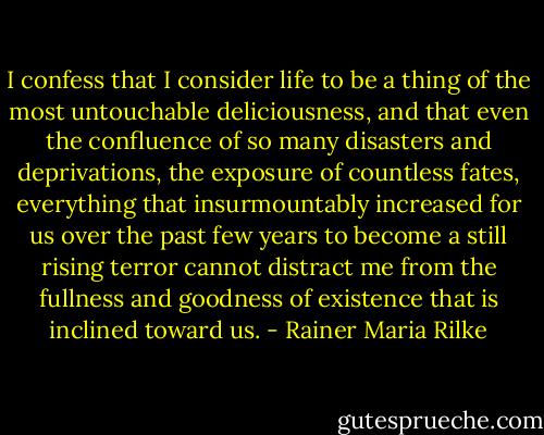 I confess that I consider life to be a thing of the most untouchable deliciousness, and that even the confluence of so many disasters and deprivations, the exposure of countless fates, everything that insurmountably increased for us over the past few years to become a still rising terror cannot distract me from the fullness and goodness of existence that is inclined toward us. - Rainer Maria Rilke