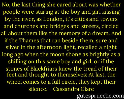 No, the last thing she cared about was whether people were staring at the boy and girl kissing by the river, as London, it's cities and towers and churches and bridges and streets, circled all about them like the memory of a dream. And if the Thames that ran beside them, sure and silver in the afternoon light, recalled a night long ago when the moon shone as brightly as a shilling on this same boy and girl, or if the stones of Blackfriars knew the tread of their feet and thought to themselves: At last, the wheel comes to a full circle, they kept their silence. - Cassandra Clare