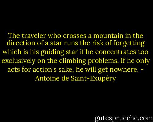 The traveler who crosses a mountain in the direction of a star runs the risk of forgetting which is his guiding star if he concentrates too exclusively on the climbing problems. If he only acts for action's sake, he will get nowhere. - Antoine de Saint-Exupéry