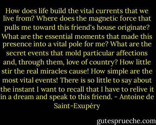 How does life build the vital currents that we live from? Where does the magnetic force that pulls me toward this friend's house originate? What are the essential moments that made this presence into a vital pole for me? What are the secret events that mold particular affections and, through them, love of country? How little stir the real miracles cause! How simple are the most vital events! There is so little to say about the instant I want to recall that I have to relive it in a dream and speak to this friend. - Antoine de Saint-Exupéry