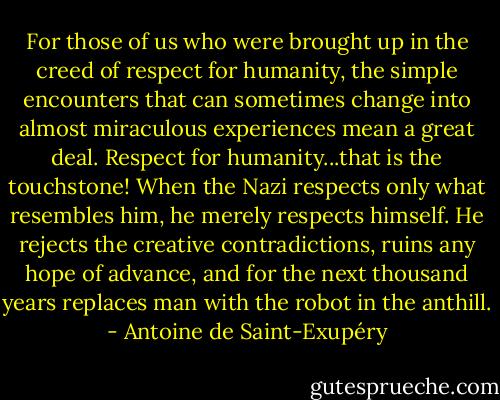 For those of us who were brought up in the creed of respect for humanity, the simple encounters that can sometimes change into almost miraculous experiences mean a great deal. Respect for humanity...that is the touchstone! When the Nazi respects only what resembles him, he merely respects himself. He rejects the creative contradictions, ruins any hope of advance, and for the next thousand years replaces man with the robot in the anthill. - Antoine de Saint-Exupéry