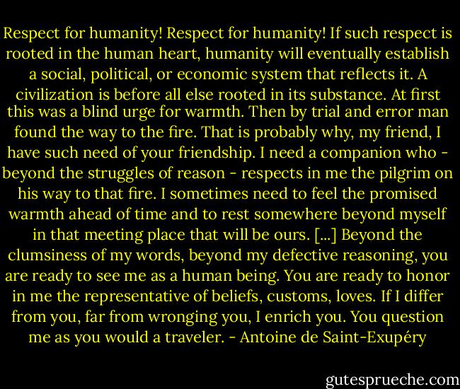 Respect for humanity! Respect for humanity! If such respect is rooted in the human heart, humanity will eventually establish a social, political, or economic system that reflects it. A civilization is before all else rooted in its substance. At first this was a blind urge for warmth. Then by trial and error man found the way to the fire.<br />That is probably why, my friend, I have such need of your friendship. I need a companion who - beyond the struggles of reason - respects in me the pilgrim on his way to that fire. I sometimes need to feel the promised warmth ahead of time and to rest somewhere beyond myself in that meeting place that will be ours. [...] Beyond the clumsiness of my words, beyond my defective reasoning, you are ready to see me as a human being. You are ready to honor in me the representative of beliefs, customs, loves. If I differ from you, far from wronging you, I enrich you. You question me as you would a traveler. - Antoine de Saint-Exupéry