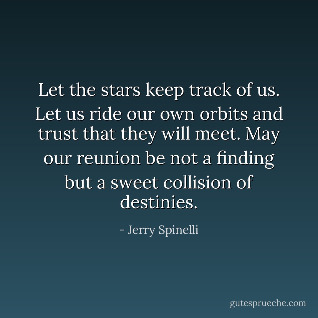 Let the stars keep track of us. Let us ride our own orbits and trust that they will meet. May our reunion be not a finding but a sweet collision of destinies. - Jerry Spinelli