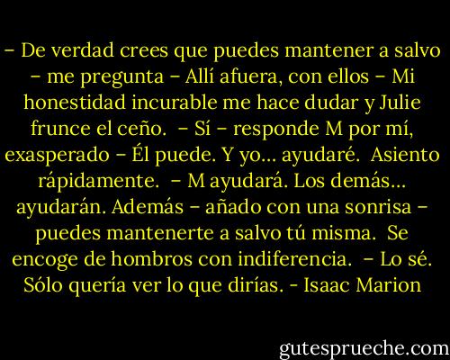 – De verdad crees que puedes mantener a salvo – me pregunta – Allí afuera, con ellos – Mi honestidad incurable me hace dudar y Julie frunce el ceño.<br /><br />– Sí – responde M por mí, exasperado – Él puede. Y yo… ayudaré.<br /><br />Asiento rápidamente.<br /><br />– M ayudará. Los demás… ayudarán. Además – añado con una sonrisa – puedes mantenerte a salvo tú misma.<br /><br />Se encoge de hombros con indiferencia.<br /><br />– Lo sé. Sólo quería ver lo que dirías. - Isaac Marion