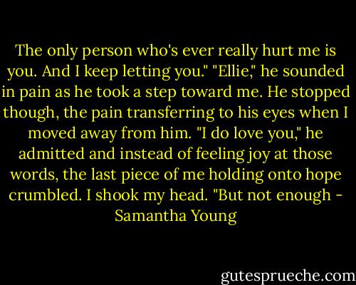The only person who's ever really hurt me is you. And I keep letting you."<br />"Ellie," he sounded in pain as he took a step toward me.<br />He stopped though, the pain transferring to his eyes when I moved away from him.<br />"I do love you," he admitted and instead of feeling joy at those words, the last piece of me holding onto hope crumbled.<br />I shook my head. "But not enough - Samantha Young