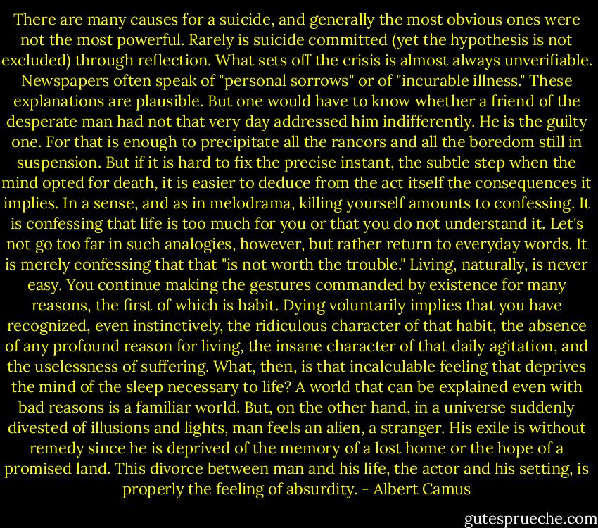 There are many causes for a suicide, and generally the most obvious ones were not the most powerful. Rarely is suicide committed (yet the hypothesis is not excluded) through reflection. What sets off the crisis is almost always unverifiable. Newspapers often speak of "personal sorrows" or of "incurable illness." These explanations are plausible. But one would have to know whether a friend of the desperate man had not that very day addressed him indifferently. He is the guilty one. For that is enough to precipitate all the rancors and all the boredom still in suspension. But if it is hard to fix the precise instant, the subtle step when the mind opted for death, it is easier to deduce from the act itself the consequences it implies. In a sense, and as in melodrama, killing yourself amounts to confessing. It is confessing that life is too much for you or that you do not understand it. Let's not go too far in such analogies, however, but rather return to everyday words. It is merely confessing that that "is not worth the trouble." Living, naturally, is never easy. You continue making the gestures commanded by existence for many reasons, the first of which is habit. Dying voluntarily implies that you have recognized, even instinctively, the ridiculous character of that habit, the absence of any profound reason for living, the insane character of that daily agitation, and the uselessness of suffering. What, then, is that incalculable feeling that deprives the mind of the sleep necessary to life? A world that can be explained even with bad reasons is a familiar world. But, on the other hand, in a universe suddenly divested of illusions and lights, man feels an alien, a stranger. His exile is without remedy since he is deprived of the memory of a lost home or the hope of a promised land. This divorce between man and his life, the actor and his setting, is properly the feeling of absurdity. - Albert Camus