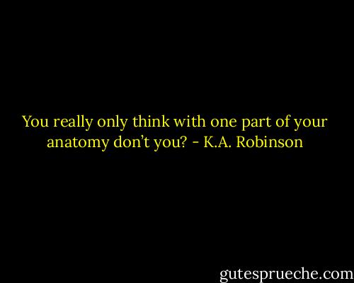 You really only think with one part of your anatomy don’t you? - K.A. Robinson