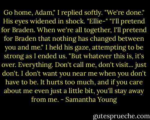 Go home, Adam," I replied softly. "We're done."<br />His eyes widened in shock. "Ellie-"<br />"I'll pretend for Braden. When we're all together, I'll pretend for Braden that nothing has changed between you and me."<br />I held his gaze, attempting to be strong as I ended us.<br />"But whatever this is, it's over. Everything. Don't call me, don't visit... just don't. I don't want you near me when you don't have to be. It hurts too much, and if you care about me even just a little bit, you'll stay away from me. - Samantha Young