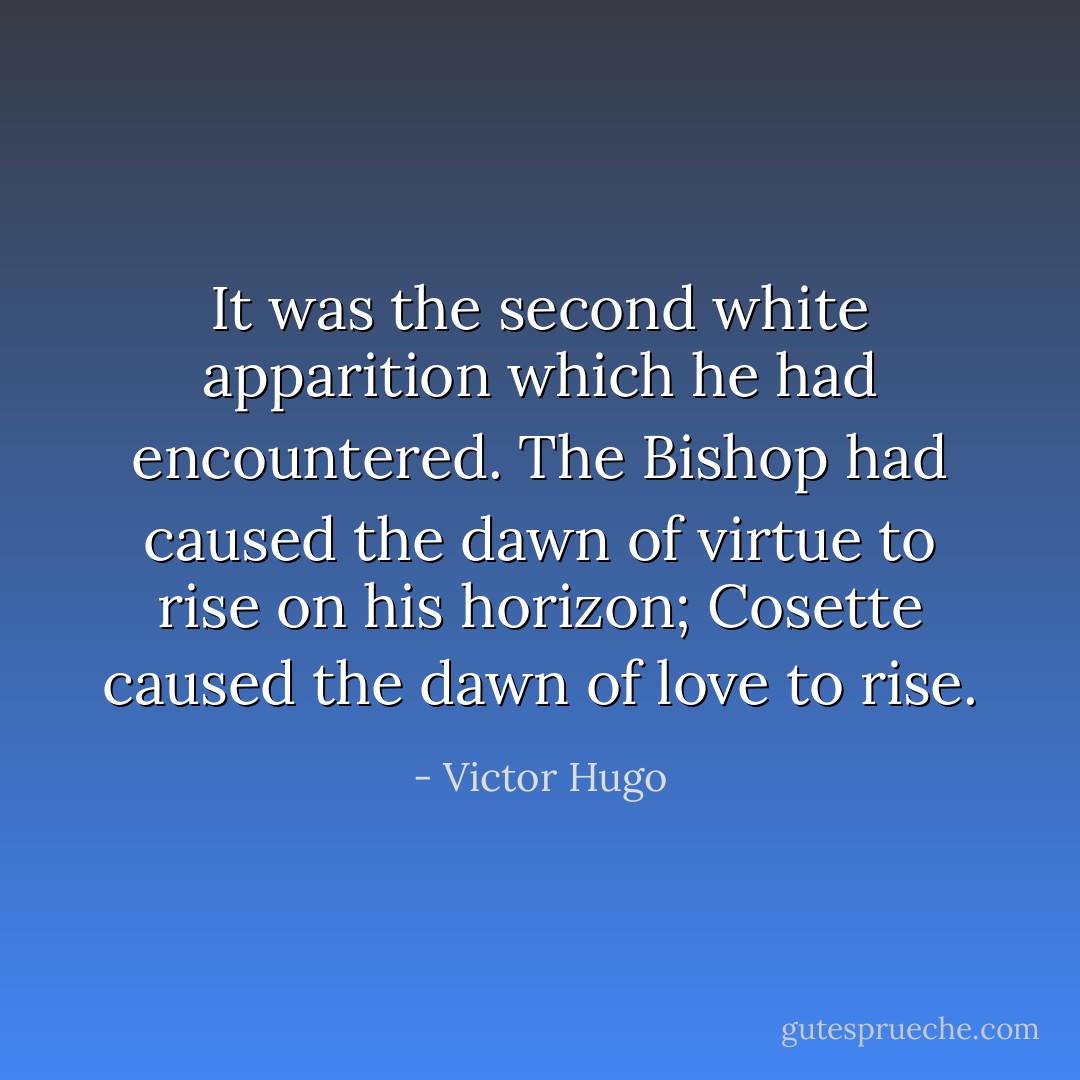 It was the second white apparition which he had encountered. The Bishop had caused the dawn of virtue to rise on his horizon; Cosette caused the dawn of love to rise. - Victor Hugo