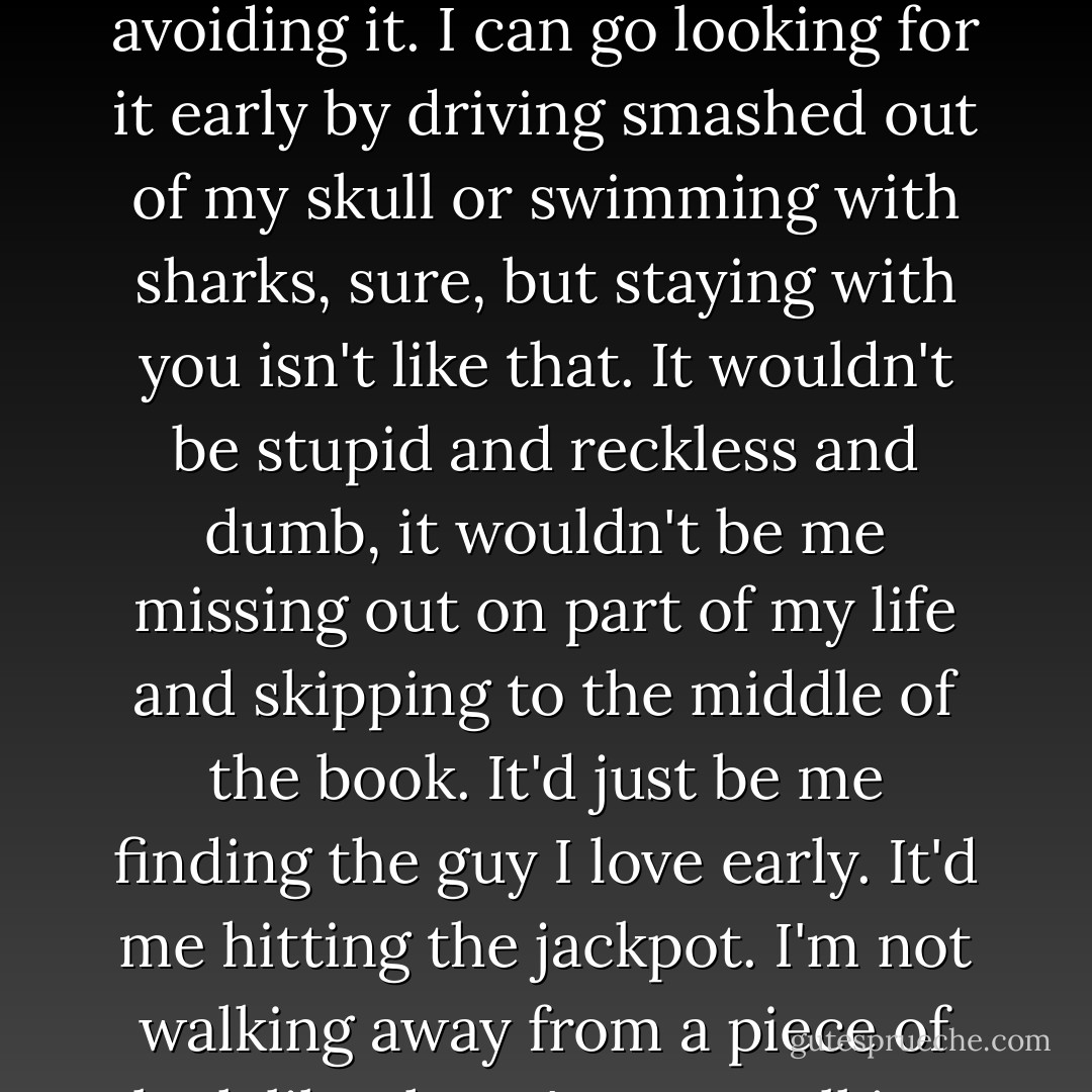 One life, one death. For all of us. Those are the numbers. I'm going to die and there's no avoiding it. I can go looking for it early by driving smashed out of my skull or swimming with sharks, sure, but staying with you isn't like that. It wouldn't be stupid and reckless and dumb, it wouldn't be me missing out on part of my life and skipping to the middle of the book. It'd just be me finding the guy I love early. It'd me hitting the jackpot. I'm not walking away from a piece of luck like that. I'm not walking away from you. - Jane Davitt