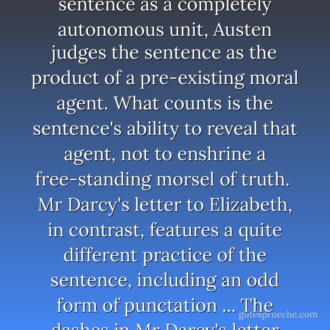 ... [In 'Pride and Prejudice'] Mr Collins's repulsiveness in his letter [about Lydia's elopement] does not exist only at the level of the sentence: it permeates all aspects of his rhetoric. Austen's point is that the well-formed sentence belongs to a self-enclosed mind, incapable of sympathetic connections with others and eager to inflict as much pain as is compatible with a thin veneer of politeness. Whereas Blair judged the Addisonian sentence as a completely autonomous unit, Austen judges the sentence as the product of a pre-existing moral agent. What counts is the sentence's ability to reveal that agent, not to enshrine a free-standing morsel of truth.<br /><br />Mr Darcy's letter to Elizabeth, in contrast, features a quite different practice of the sentence, including an odd form of punctation ... The dashes in Mr Darcy's letter transform the typographical sentence by physically making each sentence continuous with the next one. ... The dashes insist that each sentence is not self-sufficient but belongs to a larger macrostructure. Most of Mr Darcy's justification consists not of organised arguments like those of Mr Collins but of narrative. ... The letter's totality exists not in the typographical sentence but in the described event. - Andrew Elfenbein
