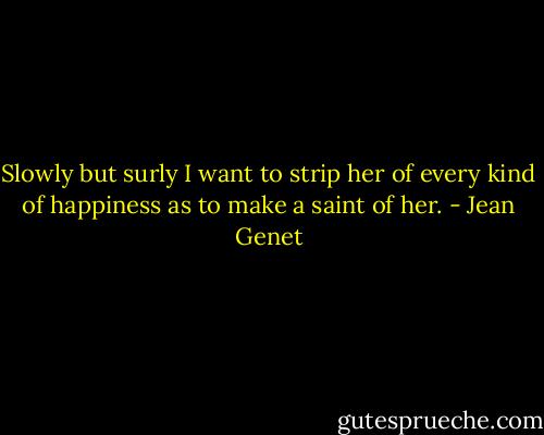 Slowly but surly I want to strip her of every kind of happiness as to make a saint of her. - Jean Genet