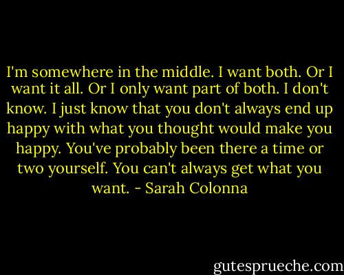 I'm somewhere in the middle. I want both. Or I want it all. Or I only want part of both. I don't know. I just know that you don't always end up happy with what you thought would make you happy. You've probably been there a time or two yourself. You can't always get what you want. - Sarah Colonna