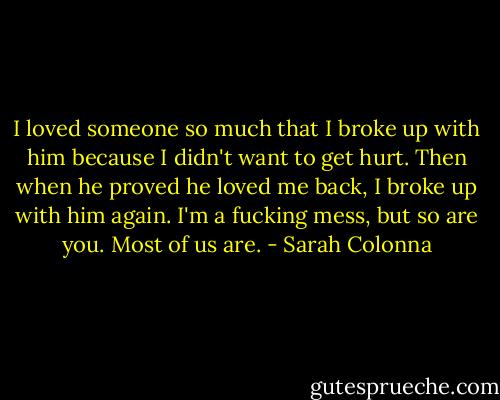 I loved someone so much that I broke up with him because I didn't want to get hurt. Then when he proved he loved me back, I broke up with him again. I'm a fucking mess, but so are you. Most of us are. - Sarah Colonna