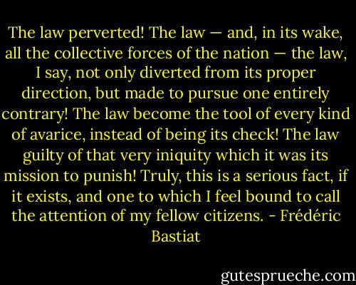 The law perverted! The law — and, in its wake, all the collective forces of the nation — the law, I say, not only diverted from its proper direction, but made to pursue one entirely contrary! The law become the tool of every kind of avarice, instead of being its check! The law guilty of that very iniquity which it was its mission to punish! Truly, this is a serious fact, if it exists, and one to which I feel bound to call the attention of my fellow citizens. - Frédéric Bastiat
