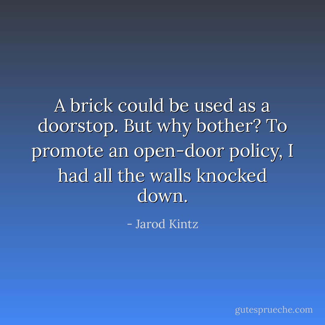 A brick could be used as a doorstop. But why bother? To promote an open-door policy, I had all the walls knocked down. - Jarod Kintz