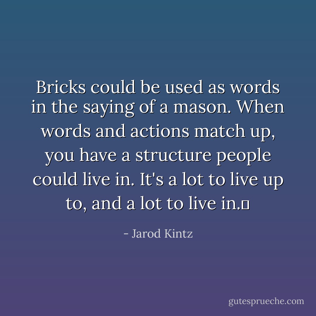 Bricks could be used as words in the saying of a mason. When words and actions match up, you have a structure people could live in. It's a lot to live up to, and a lot to live in.  - Jarod Kintz