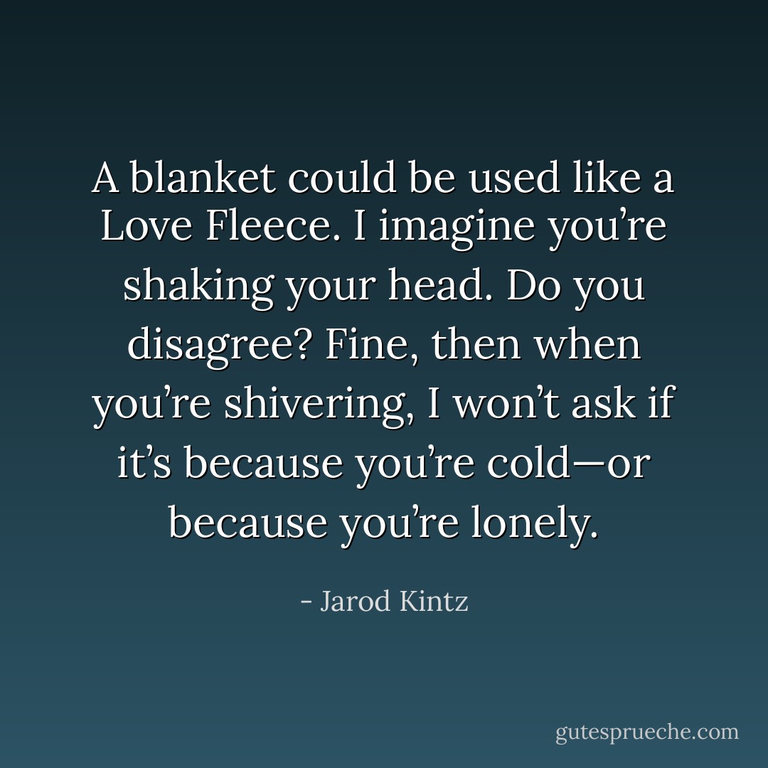 A blanket could be used like a Love Fleece. I imagine you’re shaking your head. Do you disagree? Fine, then when you’re shivering, I won’t ask if it’s because you’re cold—or because you’re lonely. - Jarod Kintz