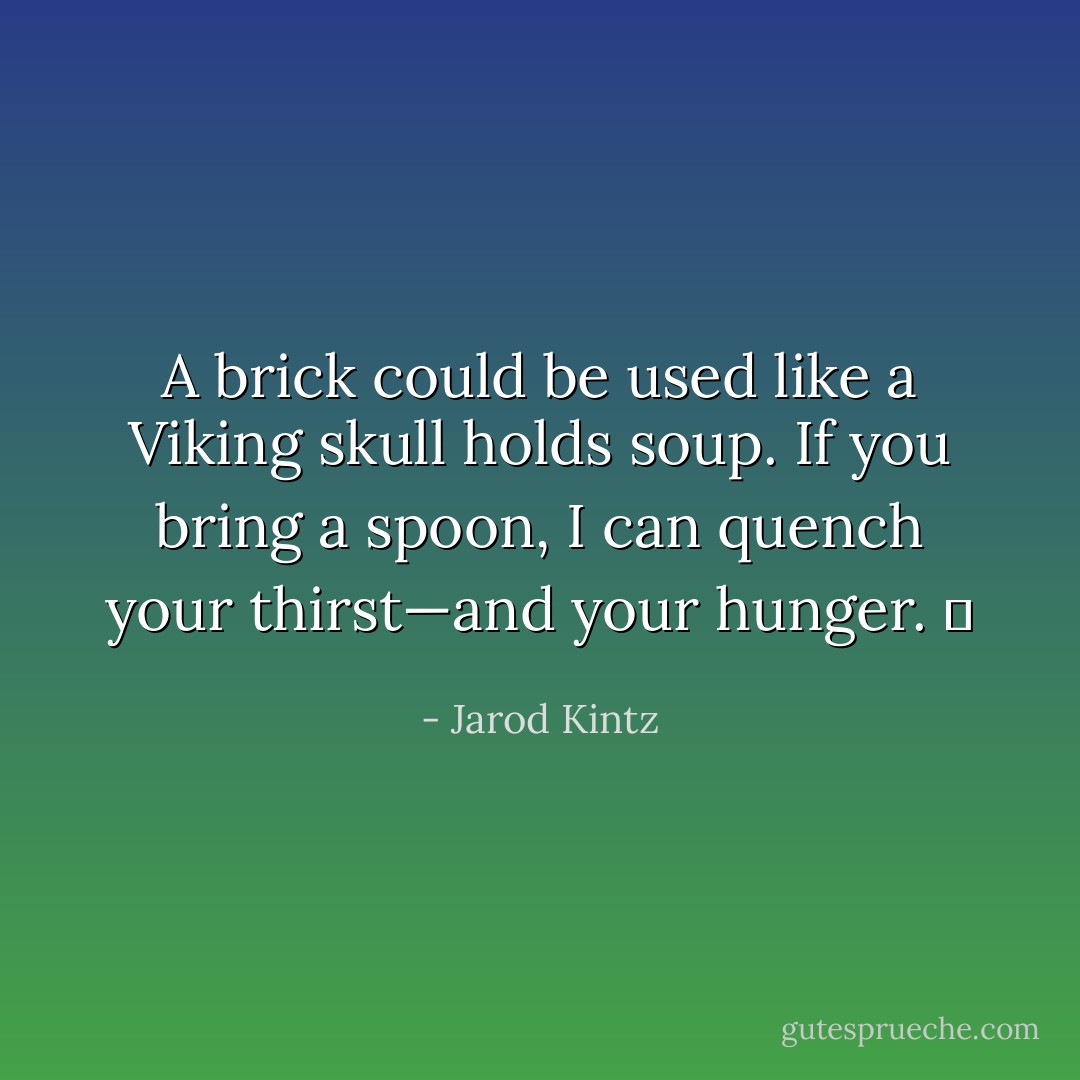 A brick could be used like a Viking skull holds soup. If you bring a spoon, I can quench your thirst—and your hunger.   - Jarod Kintz