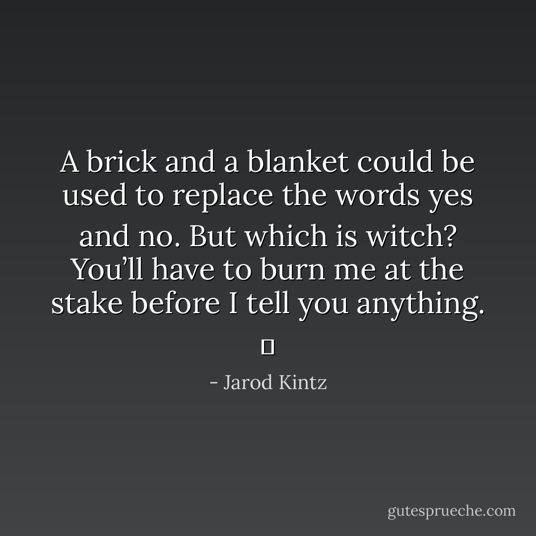 A brick and a blanket could be used to replace the words yes and no. But which is witch? You’ll have to burn me at the stake before I tell you anything.   - Jarod Kintz