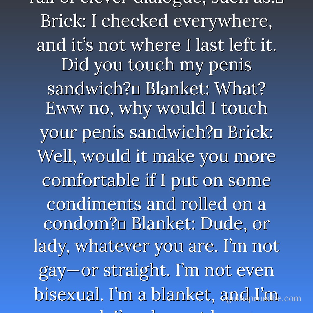 A brick and a blanket could be used as characters in a story full of clever dialogue, such as: <br />Brick: I checked everywhere, and it’s not where I last left it. Did you touch my penis sandwich? <br />Blanket: What? Eww no, why would I touch your penis sandwich? <br />Brick: Well, would it make you more comfortable if I put on some condiments and rolled on a condom? <br />Blanket: Dude, or lady, whatever you are. I’m not gay—or straight. I’m not even bisexual. I’m a blanket, and I’m asexual. I’m also not hungry now. - Jarod Kintz