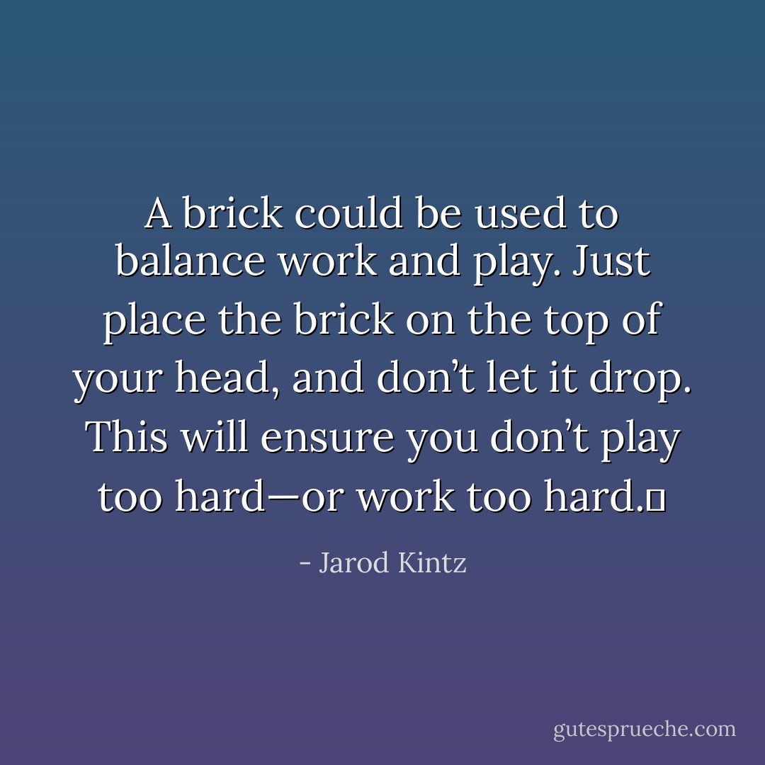 A brick could be used to balance work and play. Just place the brick on the top of your head, and don’t let it drop. This will ensure you don’t play too hard—or work too hard.  - Jarod Kintz